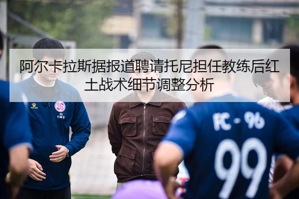 阿尔卡拉斯据报道聘请托尼担任教练后红土战术细节调整分析