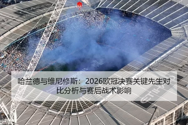 哈兰德与维尼修斯：2026欧冠决赛关键先生对比分析与赛后战术影响