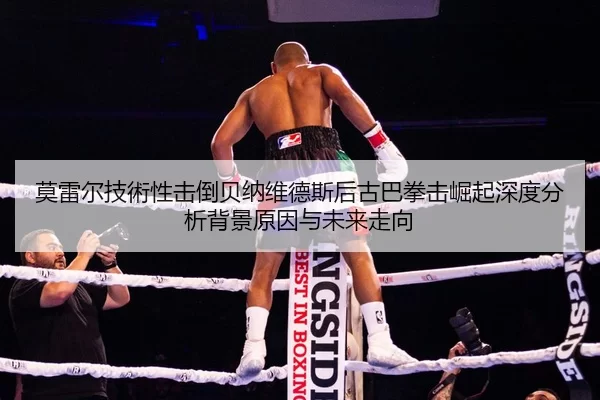 莫雷尔技術性击倒贝纳维德斯后古巴拳击崛起深度分析背景原因与未来走向