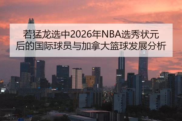 若猛龙选中2026年NBA选秀状元后的国际球员与加拿大篮球发展分析