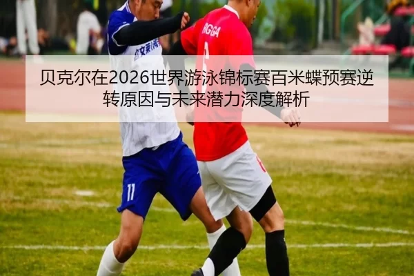 贝克尔在2026世界游泳锦标赛百米蝶预赛逆转原因与未来潜力深度解析