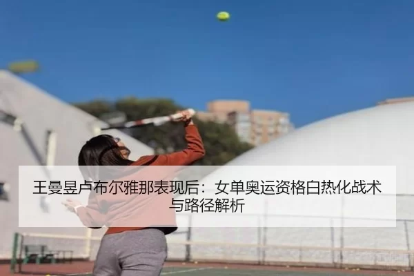 王曼昱卢布尔雅那表现后：女单奥运资格白热化战术与路径解析