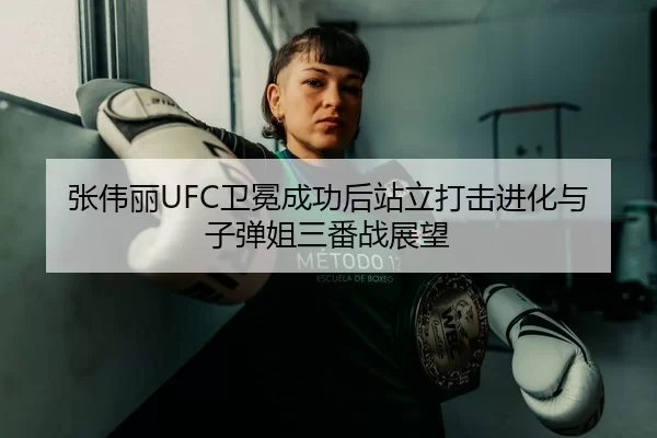 张伟丽UFC卫冕成功后站立打击进化与子弹姐三番战展望